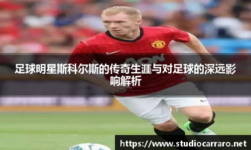 足球明星斯科尔斯的传奇生涯与对足球的深远影响解析