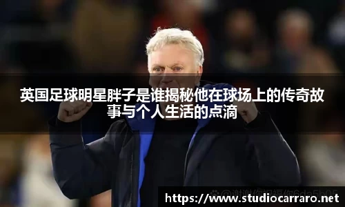 英国足球明星胖子是谁揭秘他在球场上的传奇故事与个人生活的点滴